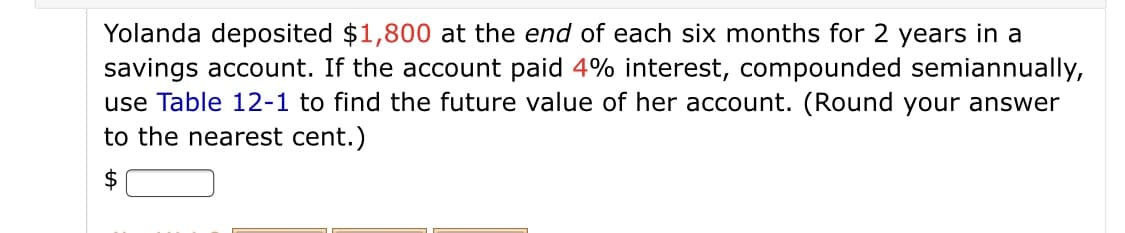 Yolanda deposited $1,800 at the end of each six months for 2 years in a
savings account. If the account paid 4% interest, compounded semiannually,
use Table 12-1 to find the future value of her account. (Round your answer
to the nearest cent.)
$
