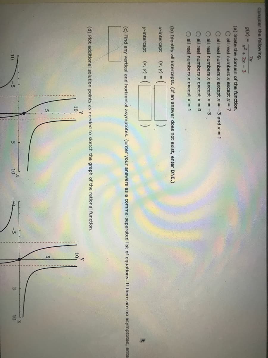 -----.--
-------------------
Consider the following.
7x
g(x) -
2 + 2x - 3
(a) State the domain of the function.
O all real numbers x except x = 7
O all real numbers x except x = -3 and x = 1
O all real numbers x except x = -3
O all real numbers x except x = 0
O all real numbers x except x = 1
(b) Identify all intercepts. (If an answer does not exist, enter DNE.)
x-intercept
(x, y) =
y-intercept
(x, y) =
(c) Find any vertical and horizontal asymptotes. (Enter your answers as a comma-separated list of equations. If there are no asymptotes, enter
(d) Plot additional solution points as needed to sketch the graph of the rational function.
y
10
y
10
- 10
-5
10
10
-5
10
