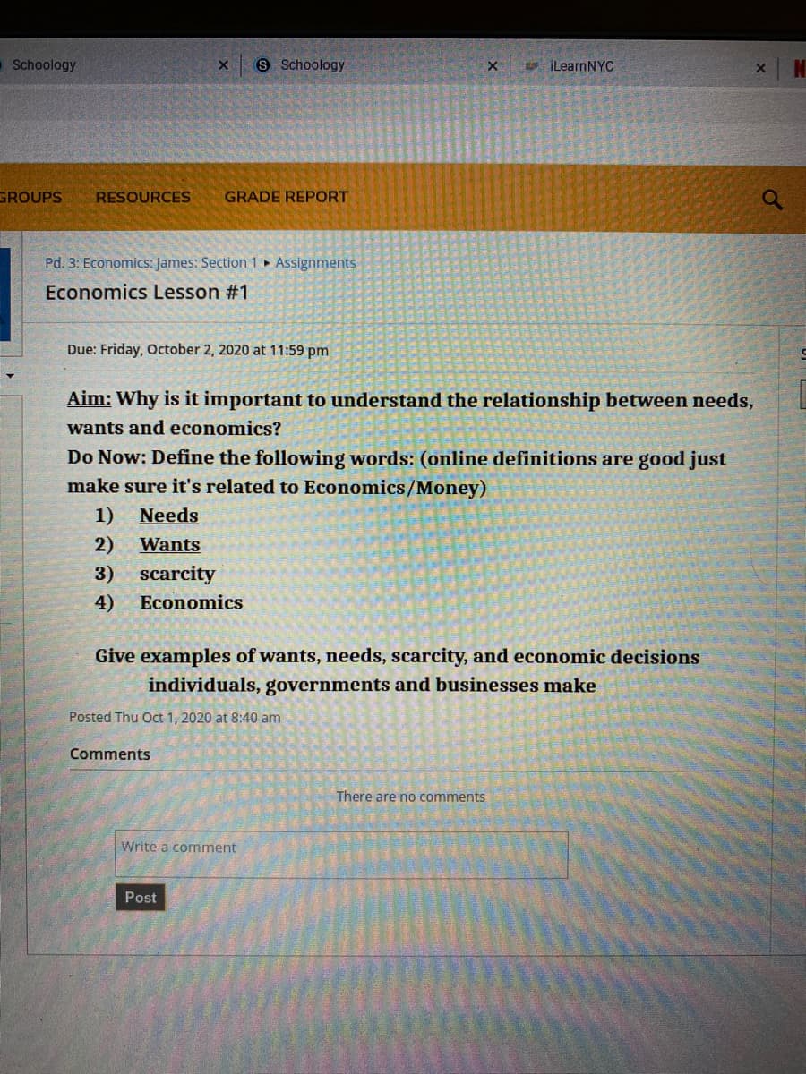 Schoology
S Schoology
e iLearnNYC
GROUPS
RESOURCES
GRADE REPORT
Pd. 3: Economics: James: Section 1 ► Assignments
Economics Lesson #1
Due: Friday, October 2, 2020 at 11:59 pm
Aim: Why is it important to understand the relationship between needs,
wants and economics?
Do Now: Define the following words: (online definitions are good just
make sure it's related to Economics/Money)
1)
Needs
2)
Wants
3)
scarcity
4)
Economics
Give examples of wants, needs, scarcity, and economic decisions
individuals, governments and businesses make
Posted Thu Oct 1, 2020 at 8:40 am
Comments
There are no comments
Write a comment
Post

