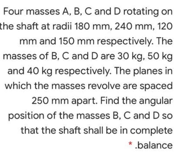 Four masses A, B, C and D rotating on
the shaft at radii 180 mm, 240 mm, 120
mm and 150 mm respectively. The
masses of B, C and D are 30 kg, 50 kg
and 40 kg respectively. The planes in
which the masses revolve are spaced
250 mm apart. Find the angular
position of the masses B, C and D so
that the shaft shall be in complete
* .balance
