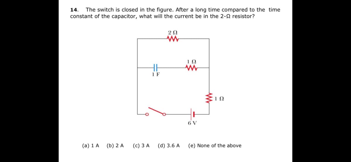 The switch is closed in the figure. After a long time compared to the time
constant of the capacitor, what will the current be in the 2-2 resistor?
14.
2 N
1Ω
1 F
1Ω
6 V
(a) 1 A
(b) 2 A
(c) 3 A
(d) 3.6 A
(e) None of the above
