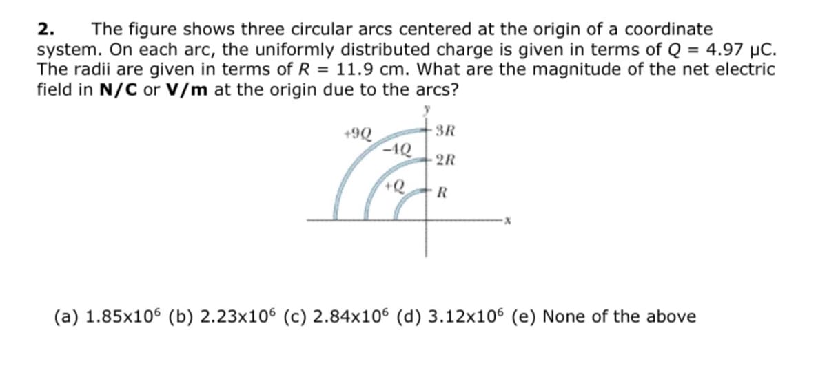 2.
The figure shows three circular arcs centered at the origin of a coordinate
system. On each arc, the uniformly distributed charge is given in terms of Q = 4.97 µC.
The radii are given in terms of R = 11.9 cm. What are the magnitude of the net electric
field in N/C or V/m at the origin due to the arcs?
+9Q
3R
-1Q
2R
(a) 1.85x106 (b) 2.23x106 (c) 2.84x106 (d) 3.12x106 (e) None of the above
