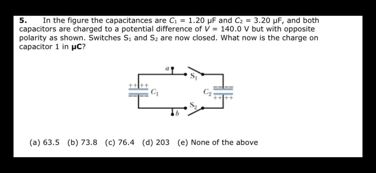 In the figure the capacitances are C1 = 1.20 µF and C2 = 3.20 µF, and both
capacitors are charged to a potential difference of V = 140.0 V but with opposite
polarity as shown. Switches S, and S2 are now closed. What now is the charge on
capacitor 1 in µC?
5.
(a) 63.5 (b) 73.8 (c) 76.4 (d) 203 (e) None of the above
