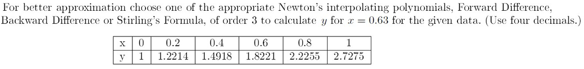For better approximation choose one of the appropriate Newton's interpolating polynomials, Forward Difference,
Backward Difference or Stirling's Formula, of order 3 to calculate y for x = 0.63 for the given data. (Use four decimals.)
X
y
0
1
0.2
1.2214
0.4
0.6
1.4918 1.8221
0.8
2.2255
1
2.7275
