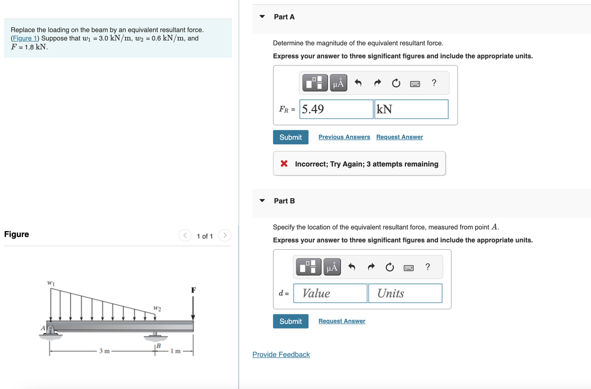 Replace the loading on the beam by an equivalent resultant force.
(Figure 1) Suppose that w₁ = 3.0 kN/m, w2 = 0.6 kN/m, and
F = 1.8 kN.
Figure
WI
3 m
W2
1m
<
1 of 1
Part A
Determine the magnitude of the equivalent resultant force.
Express your answer to three significant figures and include the appropriate units.
FR = 5.49
Submit
Part B
d =
X Incorrect; Try Again; 3 attempts remaining
0
Submit
µÅ
Specify the location of the equivalent resultant force, measured from point A.
Express your answer to three significant figures and include the appropriate units.
Previous Answers Request Answer
Value
Provide Feedback
kN
O
μA
Request Answer
?
Units
?