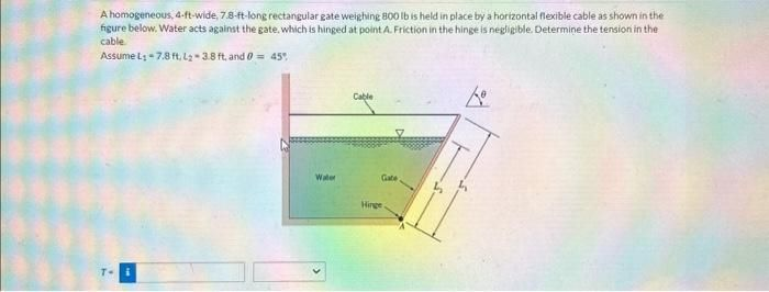 A homogeneous, 4-ft-wide, 7.8-ft-long rectangular gate weighing 800 lb is held in place by a horizontal flexible cable as shown in the
figure below. Water acts against the gate, which is hinged at point A. Friction in the hinge is negligible. Determine the tension in the
cable
Assume L: -7.8 ft. L₂-3.8 ft, and 0 = 45%
T-
Water
Cable
Gate
Hinge
Lo