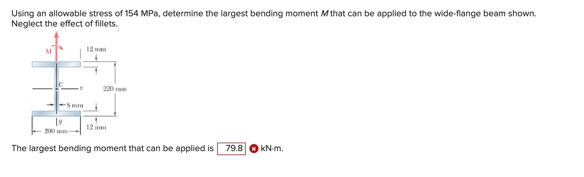 Using an allowable stress of 154 MPa, determine the largest bending moment M that can be applied to the wide-flange beam shown.
Neglect the effect of fillets.
M
x
8 mm
19
200 mm
12 mm
220 mm
12 mm
The largest bending moment that can be applied is 79.8 kN.m.