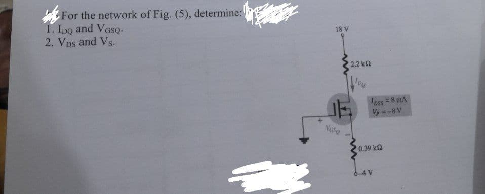 For the network of Fig. (5), determine:!
1. Ipo and VGSQ-
2. VDs and Vs.
18 V
2.2 k2
Ioss = 8 mA
Vp = -8 V
Vaso
0.39 k
6-4 V
