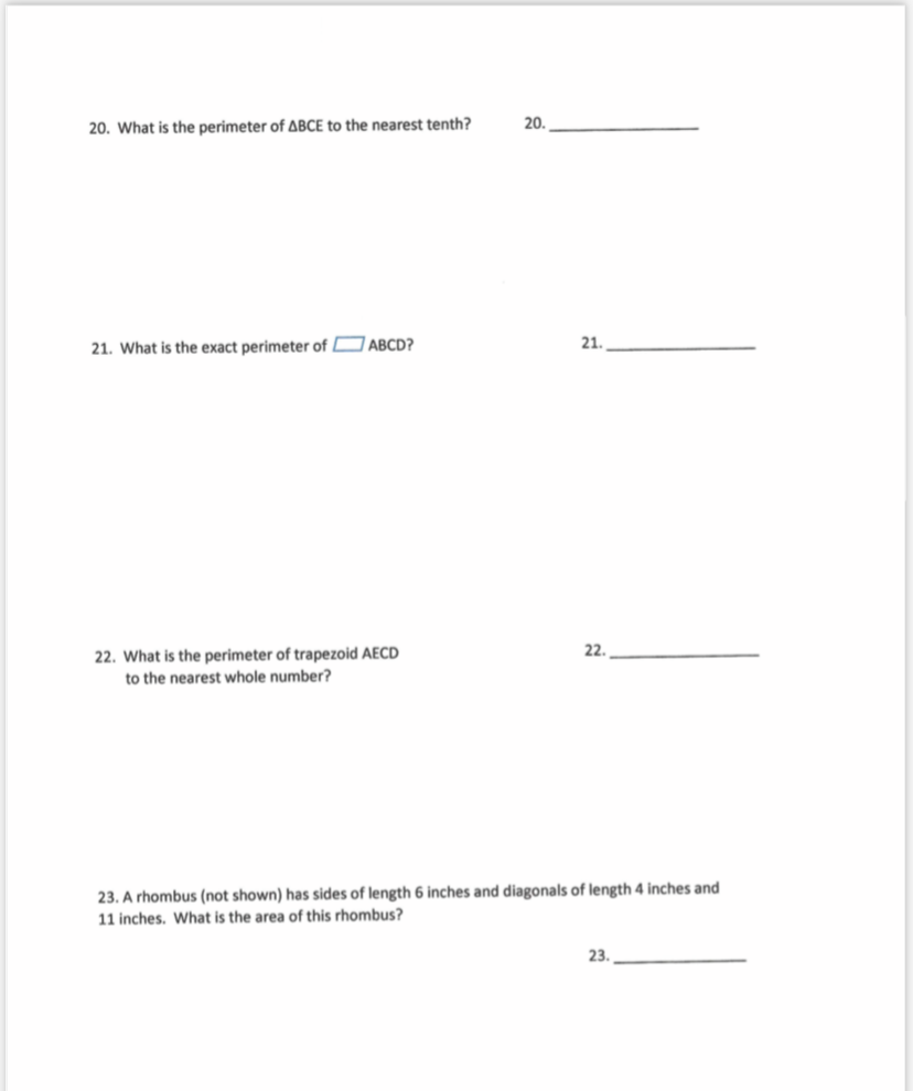 20.
20. What is the perimeter of ABCE to the nearest tenth?
21. What is the exact perimeter of D ABCD?
21.
22.
22. What is the perimeter of trapezoid AECD
to the nearest whole number?
23. A rhombus (not shown) has sides of length 6 inches and diagonals of length 4 inches and
11 inches. What is the area of this rhombus?
23.
