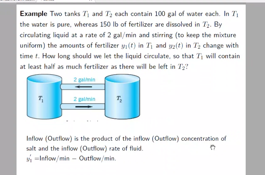 Example Two tanks T1 and T, each contain 100 gal of water each. In T1
the water is pure, whereas 150 lb of fertilizer are dissolved in T2. By
circulating liquid at a rate of 2 gal/min and stirring (to keep the mixture
uniform) the amounts of fertilizer y1(t) in T1 and y2(t) in T2 change with
time t. How long should we let the liquid circulate, so that Ti will contain
at least half as much fertilizer as there will be left in T,?
2 gal/min
T
2 gal/min
T,
Inflow (Outflow) is the product of the inflow (Outflow) concentration of
salt and the inflow (Outflow) rate of fluid.
y =Inflow/min – Outflow/min.
-
