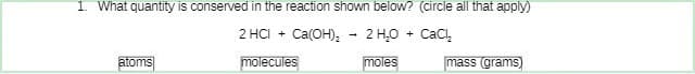 1. What quantity is conserved in the reaction shown below? (circle all that apply)
2 HCI + Ca(OH)₂ 2 H₂O + CaCl₂
molecules
moles
atoms
mass (grams)