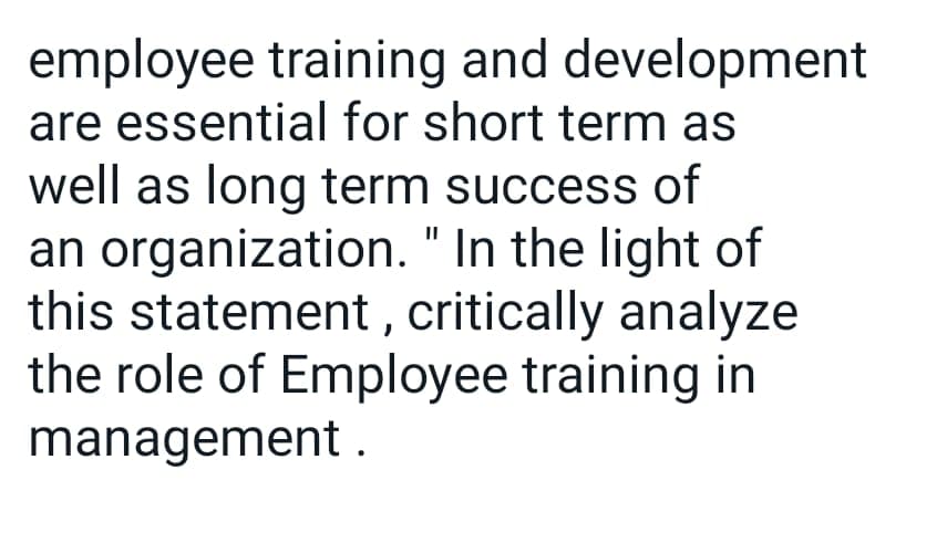 employee training and development
are essential for short term as
well as long term success of
an organization. "In the light of
this statement, critically analyze
the role of Employee training in
management
