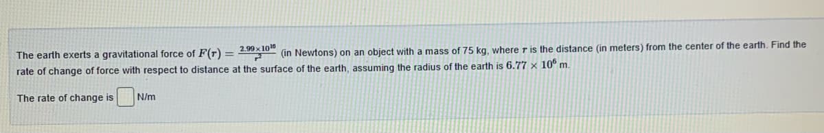 The earth exerts a gravitational force of F(r) = 4WX10
(in Newtons) on an object with a mass of 75 kg, where r is the distance (in meters) from the center of the earth. Find the
rate of change of force with respect to distance at the surface of the earth, assuming the radius of the earth is 6.77 x 10° m.
The rate of change is
N/m
