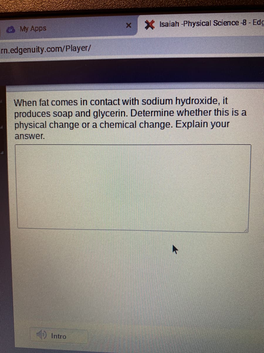 Isaiah -Physical Science -8 - Edg
My Apps
rn.edgenuity.com/Player/
When fat comes in contact with sodium hydroxide, it
produces soap and glycerin. Determine whether this is a
physical change or a chemical change. Explain your
answer.
Intro
