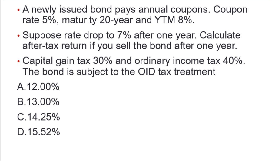 A newly issued bond pays annual coupons. Coupon
rate 5%, maturity 20-year and YTM 8%.
Suppose rate drop to 7% after one year. Calculate
after-tax return if you sell the bond after one year.
Capital gain tax 30% and ordinary income tax 40%.
The bond is subject to the OID tax treatment
A. 12.00%
B.13.00%
C.14.25%
D.15.52%