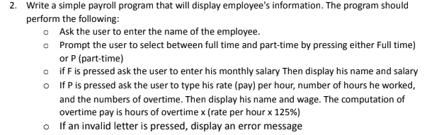2. Write a simple payroll program that will display employee's information. The program should
perform the following:
o Ask the user to enter the name of the employee.
o Prompt the user to select between full time and part-time by pressing either Full time)
or P (part-time)
o if F is pressed ask the user to enter his monthly salary Then display his name and salary
o If P is pressed ask the user to type his rate (pay) per hour, number of hours he worked,
and the numbers of overtime. Then display his name and wage. The computation of
overtime pay is hours of overtime x (rate per hour x 125%)
o If an invalid letter is pressed, display an error message
