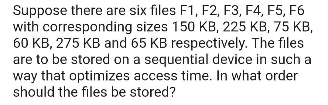 Suppose there are six files F1, F2, F3, F4, F5, F6
with corresponding sizes 150 KB, 225 KB, 75 KB,
60 KB, 275 KB and 65 KB respectively. The files
are to be stored on a sequential device in such a
way that optimizes access time. In what order
should the files be stored?
