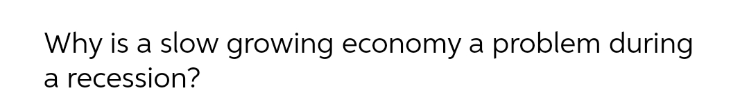 Why is a slow growing economy a problem during
a recession?
