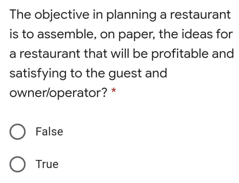 The objective in planning a restaurant
is to assemble, on paper, the ideas for
a restaurant that will be profitable and
satisfying to the guest and
ownerloperator? *
False
O True
