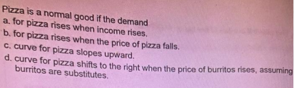 Pizza is a normal good if the demand
a. for pizza rises when income rises.
b. for pizza rises when the price of pizza falls.
C. curve for pizza slopes upward.
d. curve for pizza shifts to the right when the price of burritos rises, assuming
burritos are substitutes.
