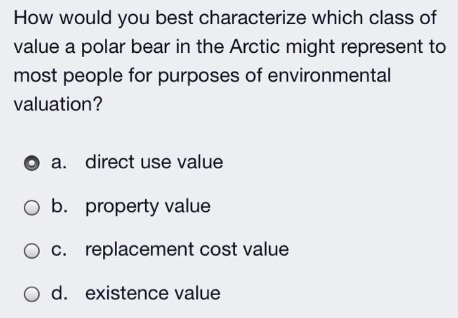 How would you best characterize which class of
value a polar bear in the Arctic might represent to
most people for purposes of environmental
valuation?
а.
direct use value
O b. property value
Ос.
O c. replacement cost value
d. existence value
