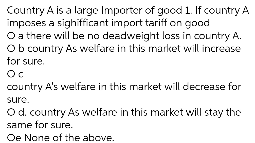 Country A is a large Importer of good 1. If country A
imposes a sighifficant import tariff on good
O a there will be no deadweight loss in country A.
Ob country As welfare in this market will increase
for sure.
O c
country A's welfare in this market will decrease for
sure.
O d. country As welfare in this market will stay the
same for sure.
Oe None of the above.
