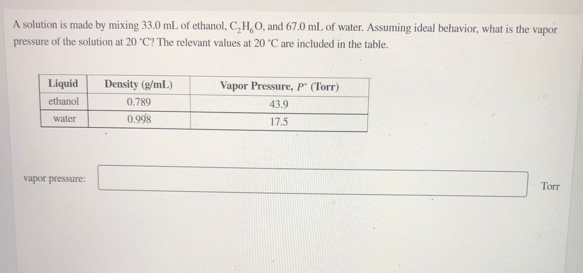 A solution is made by mixing 33.0 mL of ethanol, C, H,O, and 67.0 mL of water. Assuming ideal behavior, what is the
vapor
pressure of the solution at 20 °C? The relevant values at 20 °C are included in the table.
Liquid
Density (g/mL)
Vapor Pressure, P° (Torr)
ethanol
0.789
43.9
water
0.998
17.5
vapor pressure:
Torr
