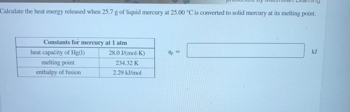 Calculate the heat energy released when 25.7 g of liquid mercury at 25.00 °C is converted to solid mercury at its melting point.
Constants for mercury at 1 atm
heat capaċity of Hg(1)
28.0 J/(mol-K)
kJ
melting point
234.32 K
enthalpy of fusion
2.29 kJ/mol
||

