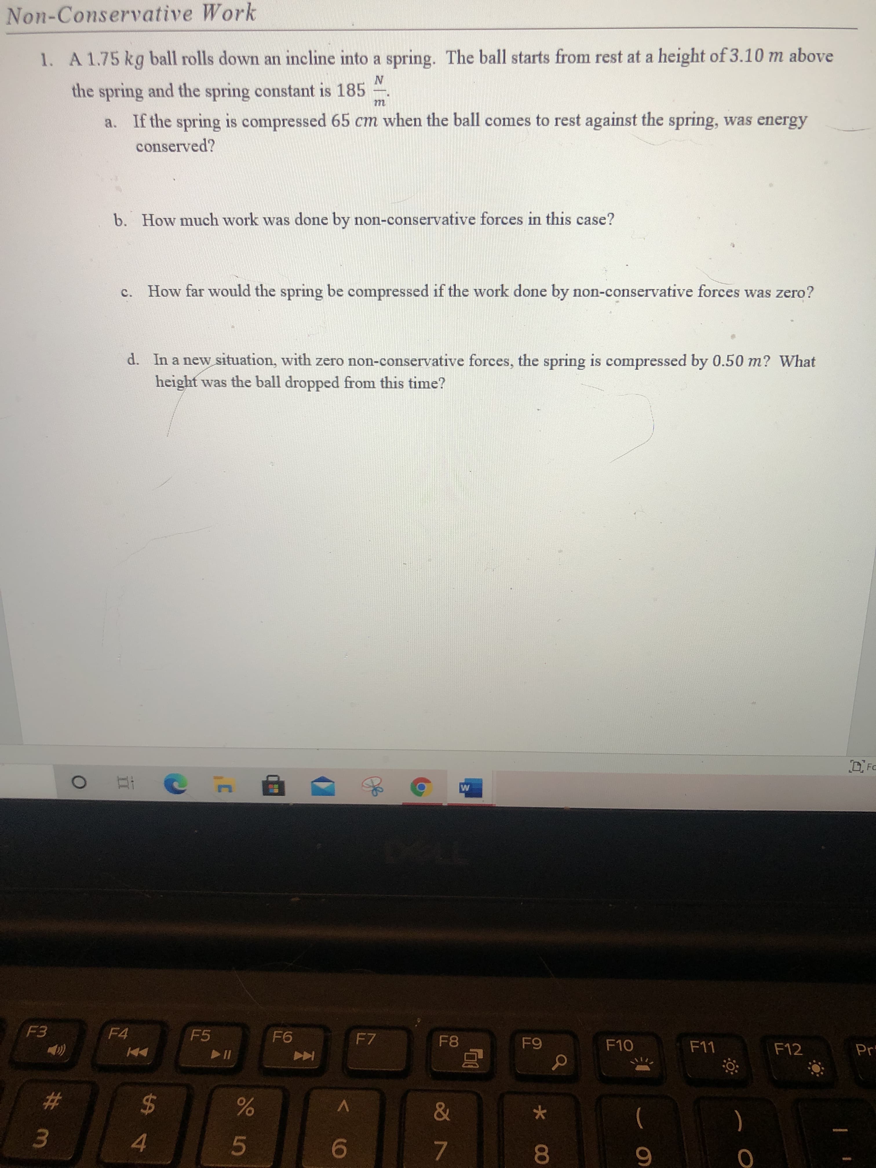 1. A 1.75 kg ball rolls down an incline into a spring. The ball starts from rest at a height of 3.10 m above
the spring and the spring constant is 185
m
a. If the spring is compressed 65 cm when the ball comes to rest against the spring, was energy
conserved?
b. How much work was done by non-conservative forces in this case?
c. How far would the spring be compressed if the work done by non-conservative forces was zero?
