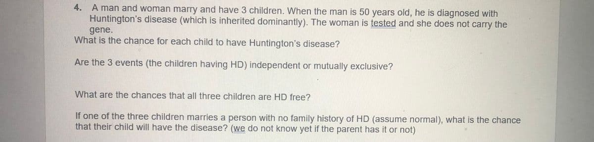 4. A man and woman marry and have 3 children. When the man is 50 years old, he is diagnosed with
Huntington's disease (which is inherited dominantly). The woman is tested and she does not carry the
gene.
What is the chance for each child to have Huntington's disease?
Are the 3 events (the children having HD) independent or mutually exclusive?
What are the chances that all three children are HD free?
If one of the three children marries a person with no family history of HD (assume normal), what is the chance
that their child will have the disease? (we do not know yet if the parent has it or not)
