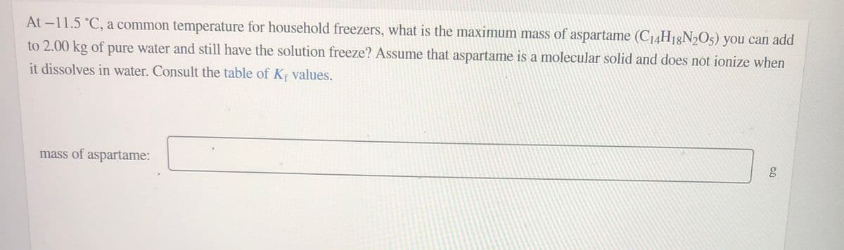 At -11.5 °C, a common temperature for household freezers, what is the maximum mass of aspartame (C14H18N2O5) you can add
to 2.00 kg of pure water and still have the solution freeze? Assume that aspartame is a molecular solid and does not ionize when
it dissolves in water. Consult the table of K; values.
mass of aspartame:
