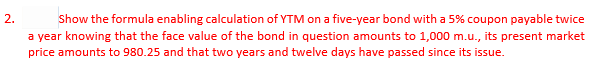 2.
Show the formula enabling calculation of YTM on a five-year bond with a 5% coupon payable twice
a year knowing that the face value of the bond in question amounts to 1,000 m.u., its present market
price amounts to 980.25 and that two years and twelve days have passed since its issue.
