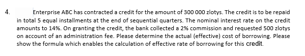 4.
Enterprise ABC has contracted a credit for the amount of 300 000 zlotys. The credit is to be repaid
in total 5 equal installments at the end of sequential quarters. The nominal interest rate on the credit
amounts to 14%. On granting the credit, the bank collected a 2% commission and requested 500 zlotys
on account of an administration fee. Please determine the actual (effective) cost of borrowing. Please
show the formula which enables the calculation of effective rate of borrowing for this credit.
