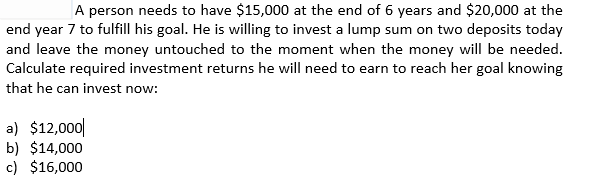 A person needs to have $15,000 at the end of 6 years and $20,000 at the
end year 7 to fulfill his goal. He is willing to invest a lump sum on two deposits today
and leave the money untouched to the moment when the money will be needed.
Calculate required investment returns he will need to earn to reach her goal knowing
that he can invest now:
a) $12,000|
b) $14,000
c) $16,000
