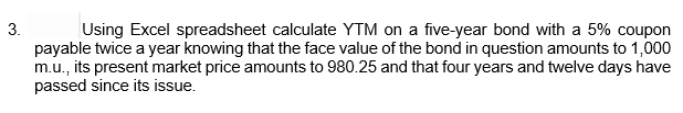 3.
Using Excel spreadsheet calculate YTM on a five-year bond with a 5% coupon
payable twice a year knowing that the face value of the bond in question amounts to 1,000
m.u., its present market price amounts to 980.25 and that four years and twelve days have
passed since its issue.
