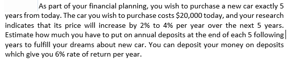 As part of your financial planning, you wish to purchase a new car exactly 5
years from today. The car you wish to purchase costs $20,000 today, and your research
indicates that its price will increase by 2% to 4% per year over the next 5 years.
Estimate how much you have to put on annual deposits at the end of each 5 following
years to fulfill your dreams about new car. You can deposit your money on deposits
which give you 6% rate of return per year.
