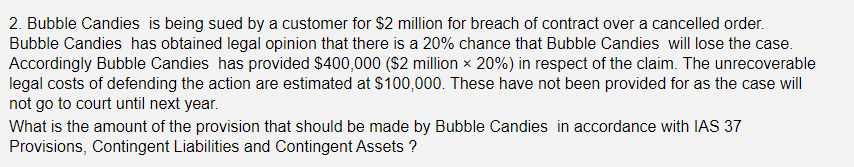 2. Bubble Candies is being sued by a customer for $2 million for breach of contract over a cancelled order.
Bubble Candies has obtained legal opinion that there is a 20% chance that Bubble Candies will lose the case.
Accordingly Bubble Candies has provided $400,000 ($2 million x 20%) in respect of the claim. The unrecoverable
legal costs of defending the action are estimated at $100,000. These have not been provided for as the case will
not go to court until next year.
What is the amount of the provision that should be made by Bubble Candies in accordance with IAS 37
Provisions, Contingent Liabilities and Contingent Assets ?
