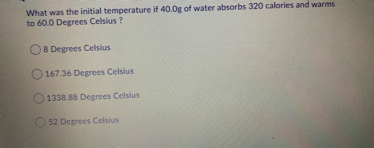 What was the initial temperature if 40.0g of water absorbs 320 calories and warms
to 60.0 Degrees Celsius ?
O8 Degrees Celsius
O 167.36 Degrees Celsius
O 1338.88 Degrees Celsius
52 Degrees Celsius

