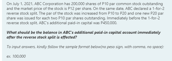 On July 1, 2021, ABC Corporation has 200,000 shares of P10 par common stock outstanding
and the market price of the stock is P12 per share. On the same date, ABC declared a 1-for-2
reverse stock split. The par of the stock was increased from P10 to P20 and one new P20 par
share was issued for each two P10 par shares outstanding. Immediately before the 1-for-2
reverse stock split, ABC's additional paid-in capital was P450,000.
What should be the balance in ABC's additional paid-in capital account immediately
after the reverse stock split is effected?
To input answers, kindly follow the sample format below(no peso sign, with comma, no space):
ex. 100,000
