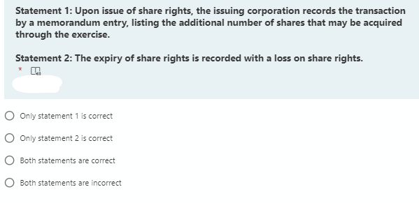 Statement 1: Upon issue of share rights, the issuing corporation records the transaction
by a memorandum entry, listing the additional number of shares that may be acquired
through the exercise.
Statement 2: The expiry of share rights is recorded with a loss on share rights.
O Only statement 1 is correct
O Only statement 2 is correct
O Both statements are correct
Both statements are incorrect
