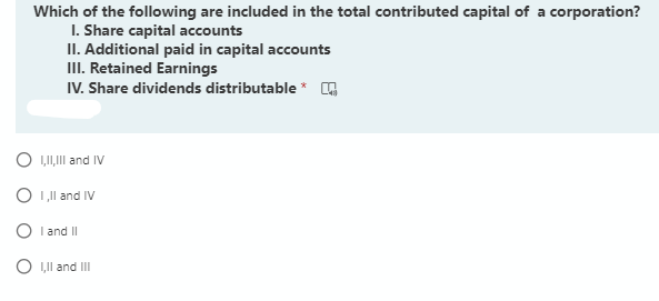 Which of the following are included in the total contributed capital of a corporation?
I. Share capital accounts
II. Additional paid in capital accounts
III. Retained Earnings
IV. Share dividends distributable *
O LI,Il and IV
O I,Il and IV
O I and II
O ,Il and II
