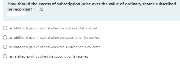 How should the excess of subscription price over the value of ordinary shares subscribed
be recorded? * ,
O as additional paid-in capital when the share capital is issued
as additional paid-in capital when the subscription is received
O as additional paid-in capital when the subscription is collected
O as retained earnings when the subscription is received
