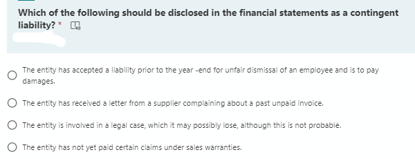 Which of the following should be disclosed in the financial statements as a contingent
liability? *
The entity has accepted a liability prior to the year -end for unfair dismissal of an employee and is to pay
damages.
O The entity has received a letter from a supplier complaining about a past unpaid invoice.
O The entity is involved in a legal case, which it may possibly lose, although this is not probable.
O The entity has not yet paid certain claims under sales warranties.
