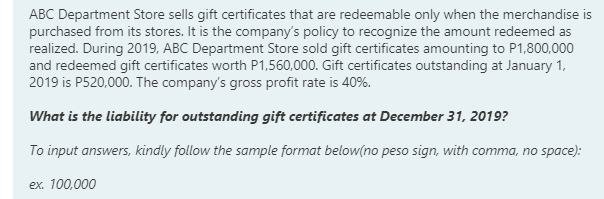 ABC Department Store sells gift certificates that are redeemable only when the merchandise is
purchased from its stores. It is the company's policy to recognize the amount redeemed as
realized. During 2019, ABC Department Store sold gift certificates amounting to P1,800,000
and redeemed gift certificates worth P1,560,000. Gift certificates outstanding at January 1,
2019 is P520,000. The company's gross profit rate is 40%.
What is the liability for outstanding gift certificates at December 31, 2019?
To input answers, kindly follow the sample format below(no peso sign, with comma, no space):
ex. 100,000
