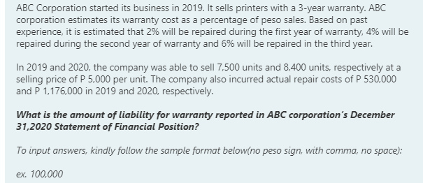 ABC Corporation started its business in 2019. It sells printers with a 3-year warranty. ABC
corporation estimates its warranty cost as a percentage of peso sales. Based on past
experience, it is estimated that 2% will be repaired during the first year of warranty, 4% will be
repaired during the second year of warranty and 6% will be repaired in the third year.
In 2019 and 2020, the company was able to sell 7,500 units and 8,400 units, respectively at a
selling price of P 5,000 per unit. The company also incurred actual repair costs of P 530,000
and P 1,176,000 in 2019 and 2020, respectively.
What is the amount of liability for warranty reported in ABC corporation's December
31,2020 Statement of Financial Position?
To input answers, kindly follow the sample format below(no peso sign, with comma, no space):
ex. 100,000

