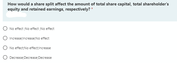 How would a share split affect the amount of total share capital, total shareholder's
equity and retained earnings, respectively? *
No effect ;No effect ;No effect
Increase;Increase;No effect
No effect;No effect;Increase
O Decrease;Decrease;Decrease
