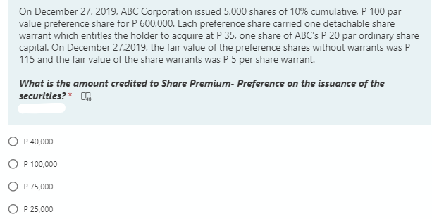 On December 27, 2019, ABC Corporation issued 5,000 shares of 10% cumulative, P 100 par
value preference share for P 600,000. Each preference share carried one detachable share
warrant which entitles the holder to acquire at P 35, one share of ABC's P 20 par ordinary share
capital. On December 27,2019, the fair value of the preference shares without warrants was P
115 and the fair value of the share warrants was P 5 per share warrant.
What is the amount credited to Share Premium- Preference on the issuance of the
securities? *
O P 40,000
P 100,000
P 75,000
P 25,000
