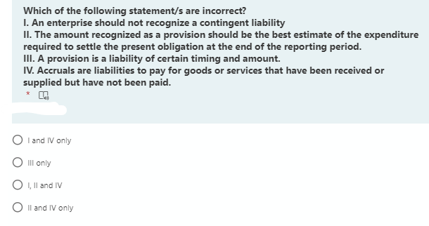 Which of the following statement/s are incorrect?
I. An enterprise should not recognize a contingent liability
II. The amount recognized as a provision should be the best estimate of the expenditure
required to settle the present obligation at the end of the reporting period.
III. A provision is a liability of certain timing and amount.
IV. Accruals are liabilities to pay for goods or services that have been received or
supplied but have not been paid.
O I and IV only
O III only
O I, Il and IV
O Il and IV only
