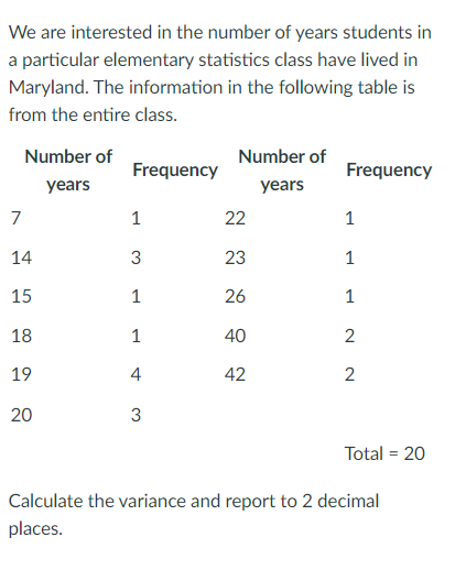 We are interested in the number of years students in
a particular elementary statistics class have lived in
Maryland. The information in the following table is
from the entire class.
Number of
Number of
Frequency
Frequency
years
years
7
1
22
1
14
23
1
15
1
26
1
18
1
40
2
19
4
42
2
20
3
Total = 20
Calculate the variance and report to 2 decimal
places.
