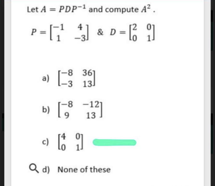 Let A = PDP-1 and compute A² .
P =
4
& D =
-31
a) E
-8 361
-3 13
b) E 131
-8 -12]
Q d) None of these
